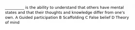 __________ is the ability to understand that others have mental states and that their thoughts and knowledge differ from one's own. A Guided participation B Scaffolding C False belief D Theory of mind