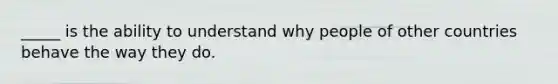 _____ is the ability to understand why people of other countries behave the way they do.