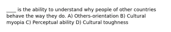 ____ is the ability to understand why people of other countries behave the way they do. A) Others-orientation B) Cultural myopia C) Perceptual ability D) Cultural toughness