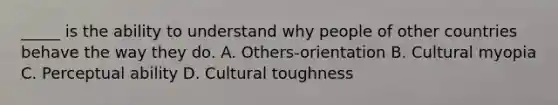 _____ is the ability to understand why people of other countries behave the way they do. A. Others-orientation B. Cultural myopia C. Perceptual ability D. Cultural toughness