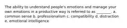 The ability to understand people's emotions and manage your own emotions in a productive way is referred to as ________. a. common sense b. professionalism c. compatibility d. distraction e. emotional intelligence