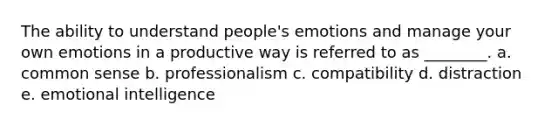 The ability to understand people's emotions and manage your own emotions in a productive way is referred to as ________. a. common sense b. professionalism c. compatibility d. distraction e. emotional intelligence