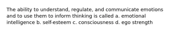 The ability to understand, regulate, and communicate emotions and to use them to inform thinking is called a. emotional intelligence b. self-esteem c. consciousness d. ego strength