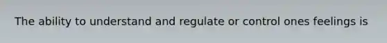 The ability to understand and regulate or control ones feelings is