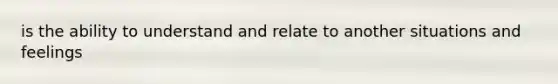 is the ability to understand and relate to another situations and feelings