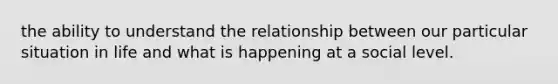 the ability to understand the relationship between our particular situation in life and what is happening at a social level.