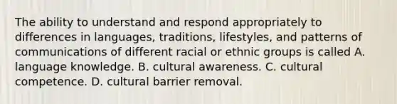 The ability to understand and respond appropriately to differences in languages, traditions, lifestyles, and patterns of communications of different racial or ethnic groups is called A. language knowledge. B. cultural awareness. C. cultural competence. D. cultural barrier removal.