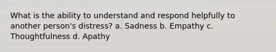 What is the ability to understand and respond helpfully to another person's distress? a. Sadness b. Empathy c. Thoughtfulness d. Apathy