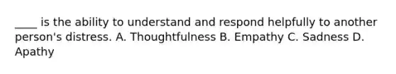 ____ is the ability to understand and respond helpfully to another person's distress. A. Thoughtfulness B. Empathy C. Sadness D. Apathy