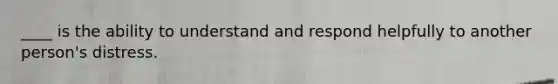 ____ is the ability to understand and respond helpfully to another person's distress.