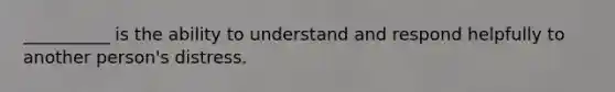 __________ is the ability to understand and respond helpfully to another person's distress.