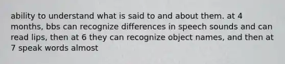 ability to understand what is said to and about them. at 4 months, bbs can recognize differences in speech sounds and can read lips, then at 6 they can recognize object names, and then at 7 speak words almost