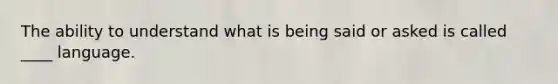 The ability to understand what is being said or asked is called ____ language.