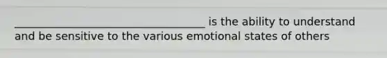 ___________________________________ is the ability to understand and be sensitive to the various emotional states of others