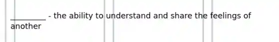 _________ - the ability to understand and share the feelings of another