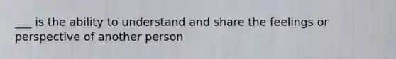 ___ is the ability to understand and share the feelings or perspective of another person
