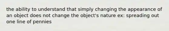 the ability to understand that simply changing the appearance of an object does not change the object's nature ex: spreading out one line of pennies