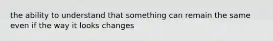 the ability to understand that something can remain the same even if the way it looks changes