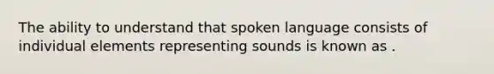 The ability to understand that spoken language consists of individual elements representing sounds is known as .