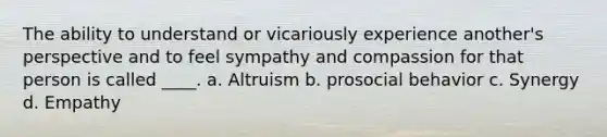 The ability to understand or vicariously experience another's perspective and to feel sympathy and compassion for that person is called ____. a. Altruism b. prosocial behavior c. Synergy d. Empathy