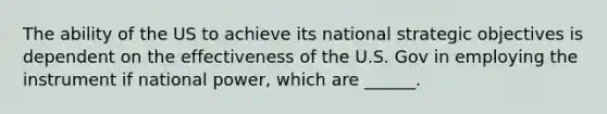 The ability of the US to achieve its national strategic objectives is dependent on the effectiveness of the U.S. Gov in employing the instrument if national power, which are ______.