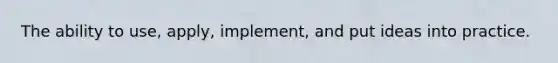The ability to use, apply, implement, and put ideas into practice.