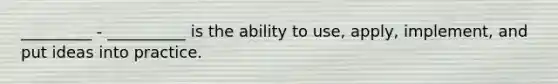 _________ - __________ is the ability to use, apply, implement, and put ideas into practice.