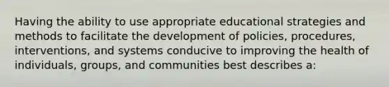 Having the ability to use appropriate educational strategies and methods to facilitate the development of policies, procedures, interventions, and systems conducive to improving the health of individuals, groups, and communities best describes a: