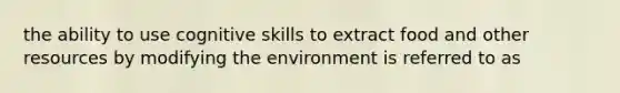 the ability to use cognitive skills to extract food and other resources by modifying the environment is referred to as