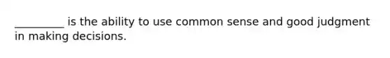 _________ is the ability to use common sense and good judgment in making decisions.