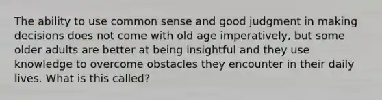 The ability to use common sense and good judgment in making decisions does not come with old age imperatively, but some older adults are better at being insightful and they use knowledge to overcome obstacles they encounter in their daily lives. What is this called?