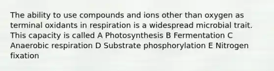 The ability to use compounds and ions other than oxygen as terminal oxidants in respiration is a widespread microbial trait. This capacity is called A Photosynthesis B Fermentation C Anaerobic respiration D Substrate phosphorylation E Nitrogen fixation