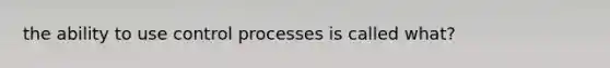 the ability to use control processes is called what?