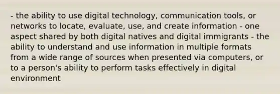 - the ability to use digital technology, communication tools, or networks to locate, evaluate, use, and create information - one aspect shared by both digital natives and digital immigrants - the ability to understand and use information in multiple formats from a wide range of sources when presented via computers, or to a person's ability to perform tasks effectively in digital environment