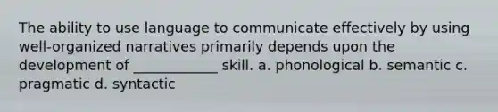 The ability to use language to communicate effectively by using well-organized narratives primarily depends upon the development of ____________ skill. a. phonological b. semantic c. pragmatic d. syntactic