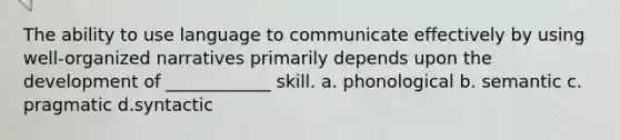 The ability to use language to communicate effectively by using well-organized narratives primarily depends upon the development of ____________ skill. a. phonological b. semantic c. pragmatic d.syntactic