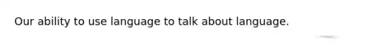 Our ability to use language to talk about language.