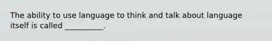 The ability to use language to think and talk about language itself is called __________.