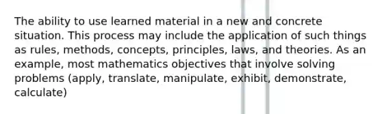 The ability to use learned material in a new and concrete situation. This process may include the application of such things as rules, methods, concepts, principles, laws, and theories. As an example, most mathematics objectives that involve solving problems (apply, translate, manipulate, exhibit, demonstrate, calculate)