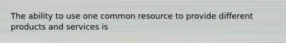 The ability to use one common resource to provide different products and services​ is