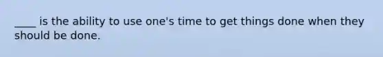 ____ is the ability to use one's time to get things done when they should be done.