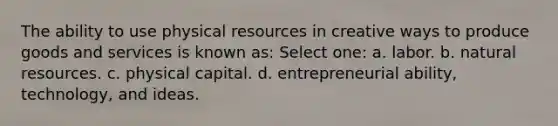 The ability to use physical resources in creative ways to produce goods and services is known as: Select one: a. labor. b. natural resources. c. physical capital. d. entrepreneurial ability, technology, and ideas.