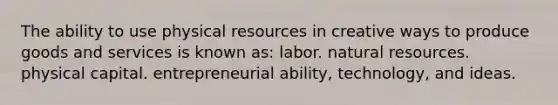 The ability to use physical resources in creative ways to produce goods and services is known as: labor. natural resources. physical capital. entrepreneurial ability, technology, and ideas.