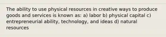 The ability to use physical resources in creative ways to produce goods and services is known as: a) labor b) physical capital c) entrepreneurial ability, technology, and ideas d) natural resources