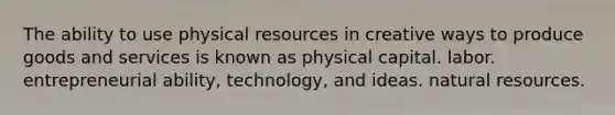 The ability to use physical resources in creative ways to produce goods and services is known as physical capital. labor. entrepreneurial ability, technology, and ideas. natural resources.