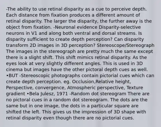 -The ability to use retinal disparity as a cue to perceive depth. Each distance from fixation produces a different amount of retinal disparity. The larger the disparity, the further away is the object from fixation. -Neuronal evidence Disparity-selective neurons in V1 and along both ventral and dorsal streams. Is disparity sufficient to create depth perception? Can disparity transform 2D images in 3D perception? Stereoscope/Stereograph The images in the stereograph are pretty much the same except there is a slight shift. This shift mimics retinal disparity. As the eyes look at very slightly different angles. This is used in 3D cinema but images have the other pictoral depth cues as well. •BUT -Stereoscopic photographs contain pictorial cues which can create depth perception. eg. Occlusion,Relative height, Perspective, convergence, Atmospheric perspective, Texture gradient •Bela Julesz, 1971 -Random dot stereogram There are no pictoral cues in a random dot stereogram. The dots are the same but in one image, the dots in a particular square are shifted the left. This gives us the impression of 3D shape with retinal disparity even though there are no pictorial cues.