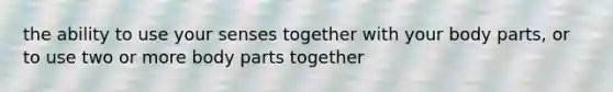 the ability to use your senses together with your body parts, or to use two or more body parts together