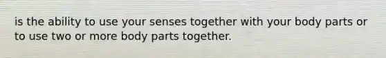 is the ability to use your senses together with your body parts or to use two or more body parts together.