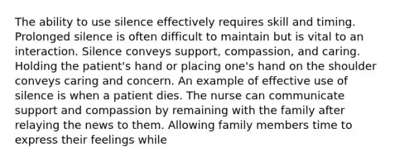 The ability to use silence effectively requires skill and timing. Prolonged silence is often difficult to maintain but is vital to an interaction. Silence conveys support, compassion, and caring. Holding the patient's hand or placing one's hand on the shoulder conveys caring and concern. An example of effective use of silence is when a patient dies. The nurse can communicate support and compassion by remaining with the family after relaying the news to them. Allowing family members time to express their feelings while