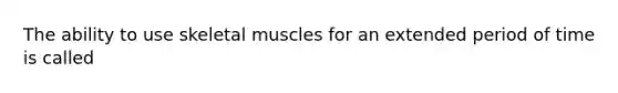 The ability to use skeletal muscles for an extended period of time is called